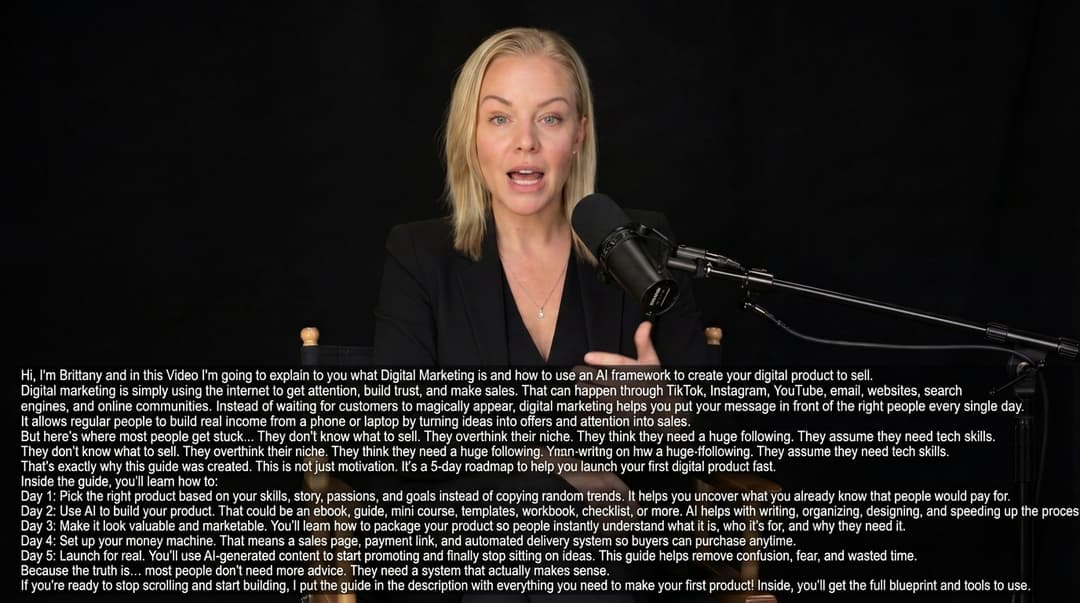 in a podcast style interview have her say "Hi, I'm Brittany and in this Video I'm going to explain to you what Digital Marketing is and how to use an AI framework to create your digital product to sell. 

Digital marketing is simply using the internet to get attention, build trust, and make sales.

That can happen through TikTok, Instagram, YouTube, email, websites, search engines, and online communities.

Instead of waiting for customers to magically appear, digital marketing helps you put your message in front of the right people every single day.

It allows regular people to build real income from a phone or laptop by turning ideas into offers and attention into sales.

But here’s where most people get stuck…

They don’t know what to sell.
They overthink their niche.
They think they need a huge following.
They assume they need tech skills.

That’s exactly why this guide was created.

This is not just motivation. It’s a 5-day roadmap to help you launch your first digital product fast.

Inside the guide, you’ll learn how to:

Day 1: Pick the right product based on your skills, story, passions, and goals instead of copying random trends. It helps you uncover what you already know that people would pay for.

Day 2: Use AI to build your product. That could be an ebook, guide, mini course, templates, workbook, checklist, or more. AI helps with writing, organizing, designing, and speeding up the process.

Day 3: Make it look valuable and marketable. You’ll learn how to package your product so people instantly understand what it is, who it’s for, and why they need it.

Day 4: Set up your money machine. That means a sales page, payment link, and automated delivery system so buyers can purchase anytime.

Day 5: Launch for real. You’ll use AI-generated content to start promoting and finally stop sitting on ideas.

This guide helps remove confusion, fear, and wasted time.

Because the truth is… most people don’t need more advice. They need a system that actually makes sense.

If you’re ready to stop scrolling and start building, I put the guide in the description with everything you need to make your first product! Inside, you’ll get the full blueprint and tools to use."